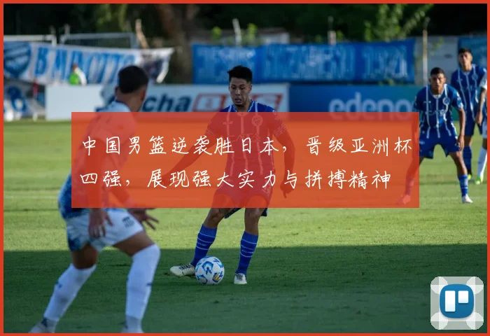 中国男篮逆袭胜日本，晋级亚洲杯四强，展现强大实力与拼搏精神