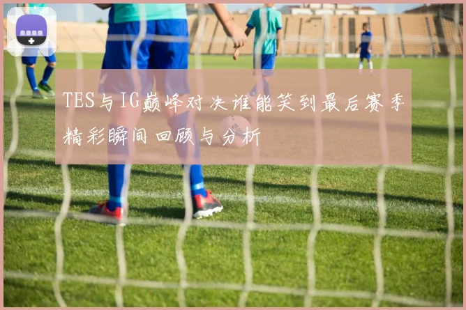 TES与IG巅峰对决谁能笑到最后赛季精彩瞬间回顾与分析
