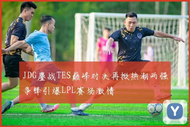 JDG鏖战TES巅峰对决再掀热潮两强争锋引爆LPL赛场激情