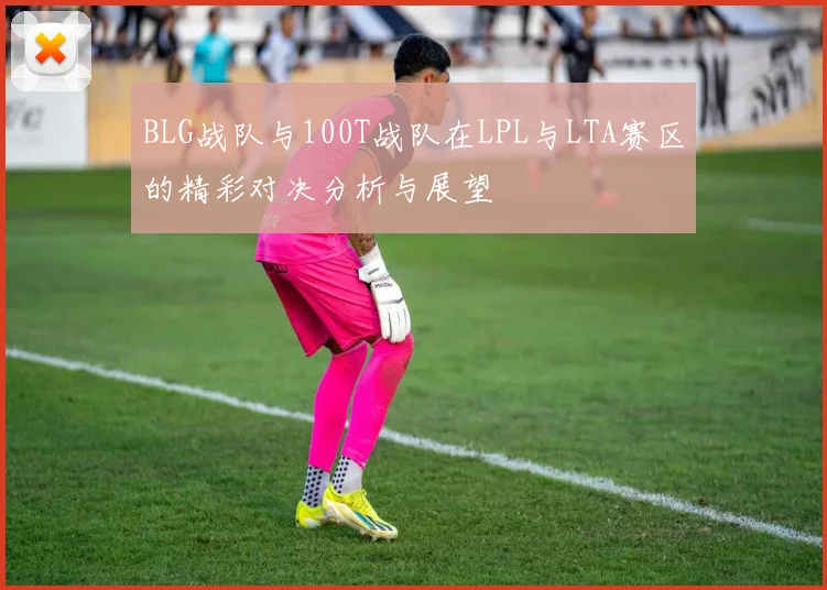 BLG战队与100T战队在LPL与LTA赛区的精彩对决分析与展望