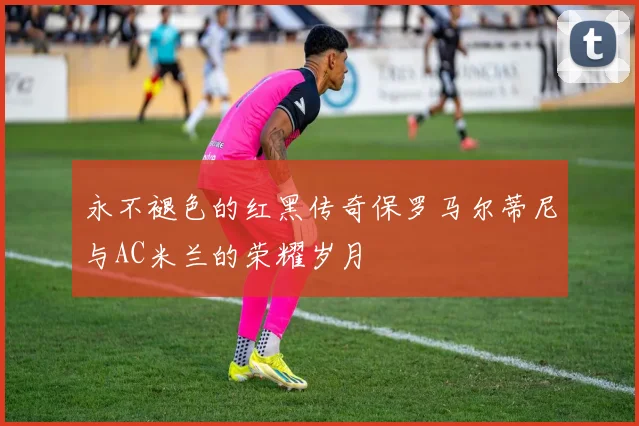 永不褪色的红黑传奇保罗马尔蒂尼与AC米兰的荣耀岁月
