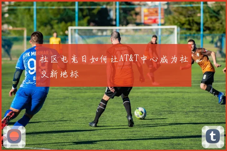 社区电竞日如何让AT&T中心成为社交新地标