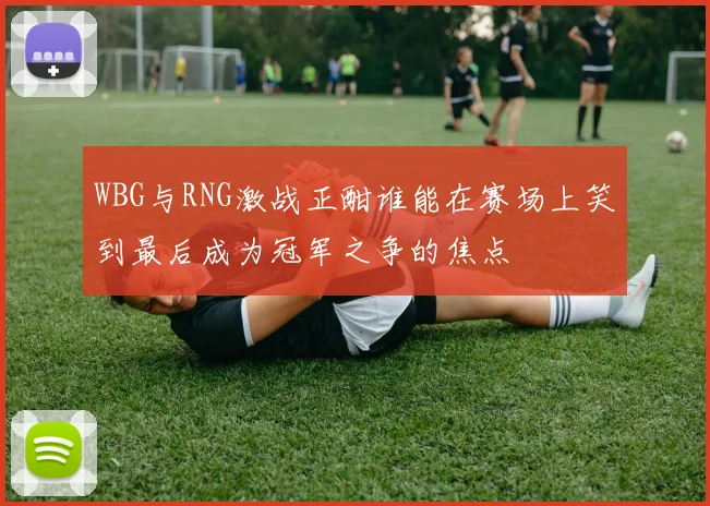 WBG与RNG激战正酣谁能在赛场上笑到最后成为冠军之争的焦点