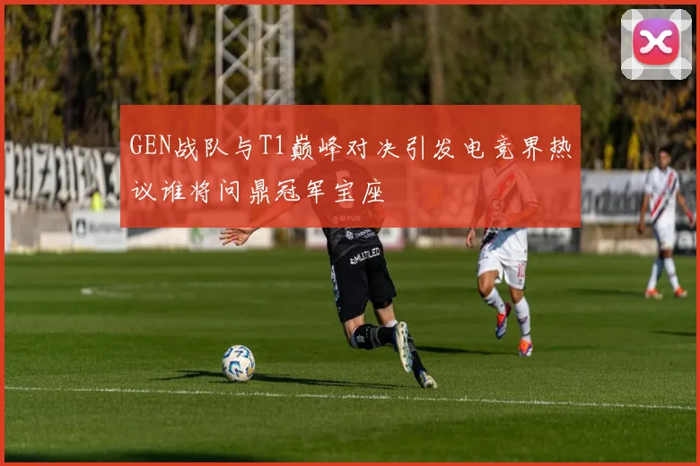 GEN战队与T1巅峰对决引发电竞界热议谁将问鼎冠军宝座