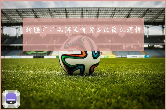 新疆广汇品牌溢价背后的商业逻辑