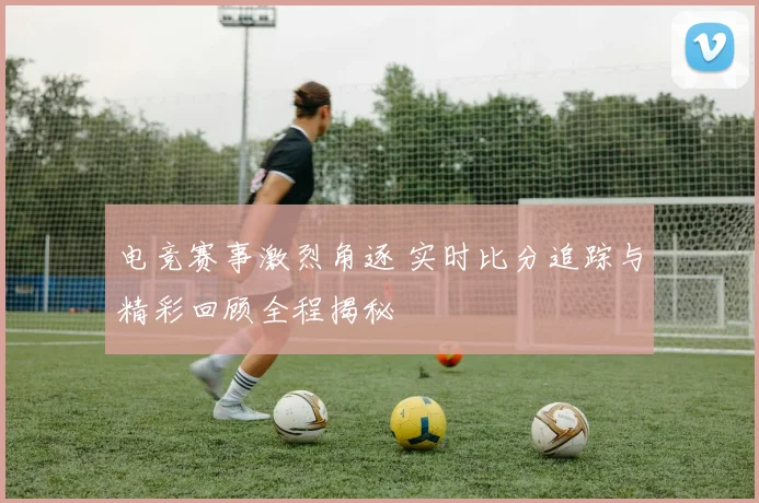电竞赛事激烈角逐 实时比分追踪与精彩回顾全程揭秘