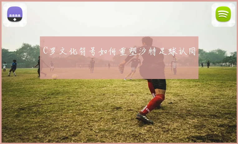 C罗文化符号如何重塑沙特足球认同