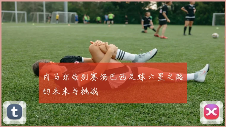 内马尔告别赛场巴西足球六星之路的未来与挑战