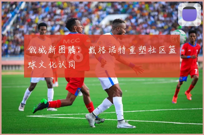 俄城新图腾：戴格诺特重塑社区篮球文化认同