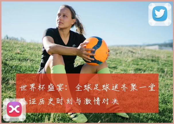 世界杯盛宴：全球足球迷齐聚一堂见证历史时刻与激情对决