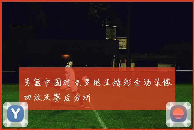 男篮中国对克罗地亚精彩全场录像回放及赛后分析