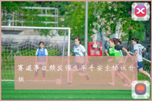 赛道事故频发催生车手安全协议升级
