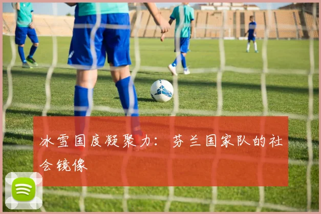 冰雪国度凝聚力：芬兰国家队的社会镜像