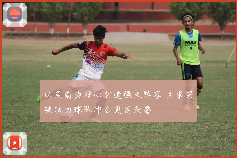 以吴前为核心打造强大阵容 力求突破助力球队冲击更高荣誉
