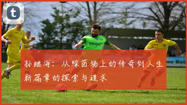 孙继海：从绿茵场上的传奇到人生新篇章的探索与追求