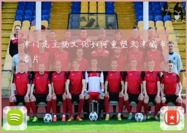津门虎主场文化如何重塑天津城市名片